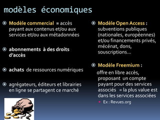 modèles économiques
 Modèle commercial = accès              Modèle Open Access :
   payant aux contenus et/ou aux          subventions publiques
   services et/ou aux métadonnées         (nationales, européennes)
                                          et/ou financements privés,
                                          mécénat, dons,
 abonnements à des droits
                                          souscriptions…
   d’accès
                                         Modèle Freemium :
 achats de ressources numériques
                                          offre en libre accès,
                                          proposant un compte
 agrégateurs, éditeurs et librairies     payant pour des services
   en ligne se partagent ce marché        associés = la plus value est
                                          dans les services associées
                                           Ex : Revues.org
 
