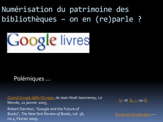 Numérisation du patrimoine des
bibliothèques – on en (re)parle ?




    Polémiques …

 Quand Google défie l'Europe, de Jean-Noël Jeanneney, Le
                                                             Ici et là --- ou là
 Monde, 22 janvier 2005,
 Robert Darnton, "Google and the Future of
 Books", The New York Review of Books, vol. 56,            En savoir un peu plus ---
 no 2, Février 2009.
 