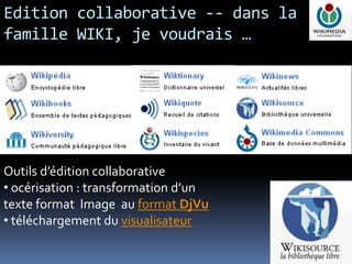 Edition collaborative -- dans la
famille WIKI, je voudrais …




Outils d’édition collaborative
• océrisation : transformation d’un
texte format Image au format DjVu
• téléchargement du visualisateur

                                      9
 