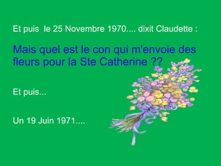 Et puis  le 25 Novembre 1970.... dixit Claudette :  Mais quel est le con qui m'envoie des fleurs pour la Ste Catherine ??   Et puis...  Un 19 Juin 1971.... 