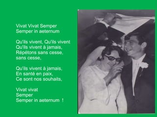 Vivat Vivat Semper Semper in aeternum Qu'ils vivent, Qu'ils vivent Qu'ils vivent à jamais, Répétons sans cesse,  sans cesse,  Qu'ils vivent à jamais,  En santé en paix, Ce sont nos souhaits, Vivat vivat  Semper Semper in aeternum  ! 