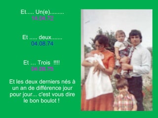 Et..... Un(e)......... 14.04.72 Et ..... deux....... 04.08.74 Et … Trois  !!!!  04.08.75 Et les deux derniers nés à un an de différence jour pour jour... c'est vous dire le bon boulot !  