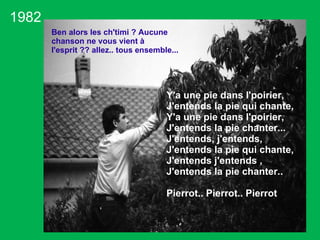 1982 Y'a une pie dans l'poirier, J'entends la pie qui chante,  Y'a une pie dans l'poirier, J'entends la pie chanter... J'entends, j'entends,  J'entends la pie qui chante,  J'entends j'entends , J'entends la pie chanter.. Pierrot.. Pierrot.. Pierrot Ben alors les ch'timi ? Aucune chanson ne vous vient à l'esprit ?? allez.. tous ensemble...  