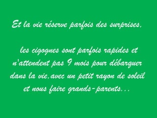 Et la vie réserve parfois des surprises, les cigognes sont parfois rapides et n'attendent pas 9 mois pour débarquer dans la vie,avec un petit rayon de soleil et nous faire grands-parents... 