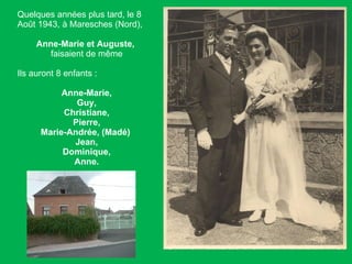 Quelques années plus tard, le 8 Août 1943, à Maresches (Nord),  Anne-Marie et Auguste,   faisaient de même Ils auront 8 enfants :  Anne-Marie, Guy, Christiane, Pierre, Marie-Andrée, (Madé)  Jean, Dominique, Anne. 