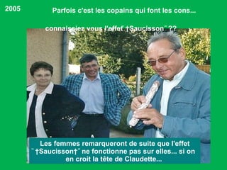 Parfois c'est les copains qui font les cons...  Les femmes remarqueront de suite que l'effet ̏ Saucisson ˝ ne fonctionne pas sur elles... si on en croit la tête de Claudette...  2005 connaissiez vous l'effet ̏ Saucisson˝ ?? 