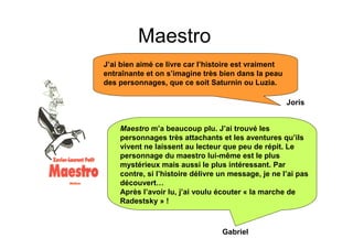 Maestro
J’ai bien aimé ce livre car l’histoire est vraiment
entraînante et on s’imagine très bien dans la peau
des personnages, que ce soit Saturnin ou Luzia.

                                                      Joris


    Maestro m’a beaucoup plu. J’ai trouvé les
    personnages très attachants et les aventures qu’ils
    vivent ne laissent au lecteur que peu de répit. Le
    personnage du maestro lui-même est le plus
    mystérieux mais aussi le plus intéressant. Par
    contre, si l’histoire délivre un message, je ne l’ai pas
    découvert…
    Après l’avoir lu, j’ai voulu écouter « la marche de
    Radestsky » !



                                  Gabriel
 