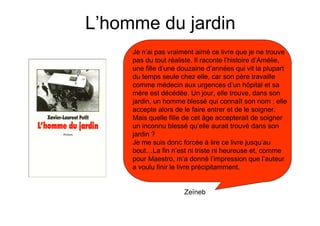 L’homme du jardin
     Je n’ai pas vraiment aimé ce livre que je ne trouve
     pas du tout réaliste. Il raconte l’histoire d’Amélie,
     une fille d’une douzaine d’années qui vit la plupart
     du temps seule chez elle, car son père travaille
     comme médecin aux urgences d’un hôpital et sa
     mère est décédée. Un jour, elle trouve, dans son
     jardin, un homme blessé qui connaît son nom ; elle
     accepte alors de le faire entrer et de le soigner.
     Mais quelle fille de cet âge accepterait de soigner
     un inconnu blessé qu’elle aurait trouvé dans son
     jardin ?
     Je me suis donc forcée à lire ce livre jusqu’au
     bout…La fin n’est ni triste ni heureuse et, comme
     pour Maestro, m’a donné l’impression que l’auteur
     a voulu finir le livre précipitamment.


                      Zeïneb
 