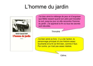 L’homme du jardin
     J’ai bien aimé le mélange de peur et d’angoisse
     que Mélie ressent quand son père part travailler
     la nuit, jusqu’au jour où elle rencontre l’homme
     du jardin. J’ai apprécié la fin où tous les secrets
     sont dévoilés.

                      Thimothé


     J’ai bien aimé ce livre : il y a de l’action, le
     personnage principal vit une histoire assez
     touchante et la fin se finit bien, comme il faut.
     Par contre, ça n’est pas assez réaliste.



                                 Céline.
 