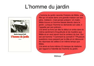 L’homme du jardin
     L’homme du jardin raconte l’histoire de Mélie, une
     fille qui vit seule dans une grande maison car son
     père, médecin, n’est jamais présent. Un matin,
     Mélie trouve un homme blessé étendu dans le
     jardin. Lorsque l’homme lui demande son aide, il
     l’appelle par son prénom…
     J’ai aimé ce livre car dès le début on entre dans le
     même sentiment d’inquiétude et de mystère que
     Mélie et on veut savoir tout le contenu du live. Qui
     est cet homme ? Comment la connaît-il ? Plusieurs
     questions nous passent par la tête et on découvre
     les réponses de celles-ci en même temps que
     Mélie.
     J’ai aimé ce livre même s’il manque de réalisme
     par rapport à l’identité de l’homme du jardin.


                      Mélissa
 