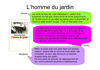 L’homme du jardin
 Nimra     J’ai aimé ce livre car c’est intéressant. L’action et le
           suspense ont fait que j’avais envie de le lire jusqu’à la fin.
           Je voulais savoir ce qui allait se passer pour la jeune fille, si
           l’homme allait revenir ou pas. C’est un très beau livre.


               J’ai bien aimé ce livre car on se croirait à la place du
               personnage de la jeune fille, il y a de la peur et du
               suspense. J’ai particulièrement aimé le passage où
               l’homme est secouru par Mélie et celui où elle
               empêche les gendarmes d’entrer sous prétexte qu’elle
               ne doit pas ouvrir aux inconnus…

                                                                      Emily
             Mélie vit seule avec son père dans une grande
             maison. Quand elle se retrouve toute seule, elle
Benjamin     s’inquiète. Un jour, elle découvre un homme
             suspect dans son jardin…
             Ce livre parle de solitude, du dépassement de
             soi, communément ressentis à l’adolescence.
 