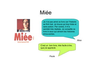 Miée
   Je n’ai pas aimé ce livre car l’histoire
   se finit mal. Je trouve ça trop triste et
   sans action. Par contre, il m’a
   semblé très réaliste. Je conseille ce
   livre à ceux qui aiment les histoires
   émouvantes.


                                               Alice

C’est un bon livre, très facile à lire,
que j’ai apprécié.



           Paule
 