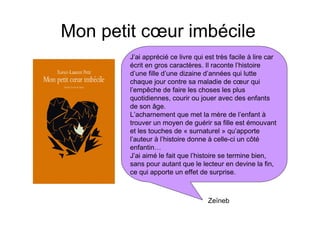 Mon petit cœur imbécile
        J’ai apprécié ce livre qui est très facile à lire car
        écrit en gros caractères. Il raconte l’histoire
        d’une fille d’une dizaine d’années qui lutte
        chaque jour contre sa maladie de cœur qui
        l’empêche de faire les choses les plus
        quotidiennes, courir ou jouer avec des enfants
        de son âge.
        L’acharnement que met la mère de l’enfant à
        trouver un moyen de guérir sa fille est émouvant
        et les touches de « surnaturel » qu’apporte
        l’auteur à l’histoire donne à celle-ci un côté
        enfantin…
        J’ai aimé le fait que l’histoire se termine bien,
        sans pour autant que le lecteur en devine la fin,
        ce qui apporte un effet de surprise.



                                    Zeïneb
 