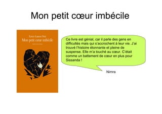 Mon petit cœur imbécile

        Ce livre est génial, car il parle des gens en
        difficultés mais qui s’accrochent à leur vie. J’ai
        trouvé l’histoire étonnante et pleine de
        suspense. Elle m’a touché au cœur. C’était
        comme un battement de cœur en plus pour
        Sissanda !


                                    Nimra
 