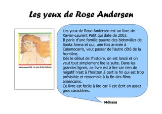 Les yeux de Rose Andersen
        Les yeux de Rose Andersen est un livre de
        Xavier-Laurent Petit qui date de 2003.
        Il parle d’une famille pauvre des bidonvilles de
        Santa Arena et qui, une fois arrivée à
        Calamocarro, veut passer de l’autre côté de la
        frontière.
        Dès le début de l’histoire, on est lancé et on
        veut tout simplement lire la suite. Dans les
        grandes lignes, ce livre est à lire car rien de
        négatif n’est à l’horizon à part la fin qui est trop
        prévisible et ressemble à la fin des films
        américains.
        Ce livre est facile à lire car il est écrit en assez
        gros caractères.


                                  Mélissa
 