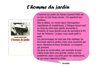 L’homme du jardin
    L’homme du jardin de Xavier-Laurent Petit est
    un bon et très beau roman. J’ai apprécié son
    contenu.
    Dès le début, on rentre dans l’atmosphère
    inquiétante et mystérieuse. L’intrigue tenue tout
    au long du récit nous garde accrochés à
    l’histoire et nous donne envie de connaître le fin
    mot de l’histoire. La peur vous saisit petit à
    petit.
    Les personnages ne sont pas très réalistes (le
    terroriste dans le jardin) mais nous touchent par
    leurs réactions et leurs émotions. Le suspens
    est prenant.
    On peut se reconnaître, par exemple la peur
    d’être seule dans une grande maison ou les
    problèmes assez courants pour les adolescents,
    ce qui nous rapproche d’elle.

                             Andréa
 