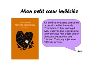 Mon petit cœur imbécile
         J’ai aimé ce livre parce que ça me
         racontait une histoire semée
         d’embûches. Et tout au long du
         livre, je croyais que je savais déjà
         la fin alors que non, c’était une fin
         beaucoup plus positive que
         l’histoire. C’est ça que j’ai aimé,
         l’effet de surprise.


                                            Ruth
 