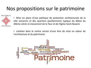 Nos propositions sur le patrimoine
• Mise en place d’une politique de protection architecturale de la
ville ancienne et des quartiers pavillonnaires typique du début du
20ème siècle et classement de la Tour et de l’église Saint-Nazaire
• création dans le centre ancien d’une Aire de mise en valeur de
l'architecture et du patrimoine
 