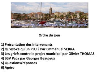 Ordre du jour
1)Présentation des intervenants
2)Qu’est-ce qu’un PLU ? Par Emmanuel SERRA
3)Les griefs contre le projet municipal par Olivier THOMAS
4)LGV Paca par Georges Beaujeux
5)Questions/réponses
6)Apéro
 
