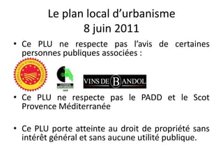 Le plan local d’urbanisme
8 juin 2011
• Ce PLU ne respecte pas l’avis de certaines
personnes publiques associées :
• Ce PLU ne respecte pas le PADD et le Scot
Provence Méditerranée
• Ce PLU porte atteinte au droit de propriété sans
intérêt général et sans aucune utilité publique.
 