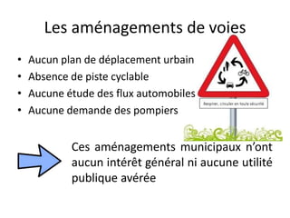 Les aménagements de voies
• Aucun plan de déplacement urbain
• Absence de piste cyclable
• Aucune étude des flux automobiles
• Aucune demande des pompiers
Ces aménagements municipaux n’ont
aucun intérêt général ni aucune utilité
publique avérée
 