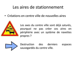 Les aires de stationnement
• Créations en centre ville de nouvelles aires
Les axes du centre ville sont déjà saturés,
pourquoi ne pas créer ces aires en
périphérie avec un système de navettes
propres ?
Destruction des derniers espaces
sauvegardés du centre ville.
 