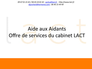 09	
  67	
  01	
  21	
  65	
  /	
  06	
  03	
  24	
  81	
  65	
  -­‐	
  gvitry@lact.fr	
  	
  -­‐	
  h;p://www.lact.fr	
  
dguichard@armania.com	
  -­‐	
  06	
  46	
  15	
  49	
  49	
  

Aide	
  aux	
  Aidants	
  
Oﬀre	
  de	
  services	
  du	
  cabinet	
  LACT	
  

	
  

 