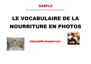GABFLE
    Blog pour apprendre le français avec des interviews de personnes francophones...




LE VOCABULAIRE DE LA
NOURRITURE EN PHOTOS

            http://gabfle.blogspot.com
 