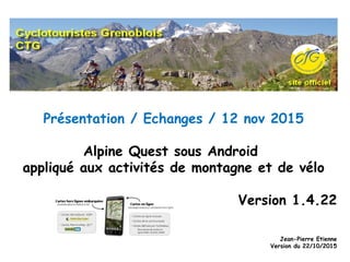 Présentation / Echanges / 12 nov 2015
Alpine Quest sous Android
appliqué aux activités de montagne et de vélo
Version 1.4.22
Jean-Pierre Etienne
Version du 22/10/2015
 