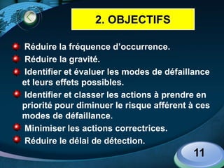LOGO
 Réduire la fréquence d’occurrence.
 Réduire la gravité.
 Identifier et évaluer les modes de défaillance
et leurs effets possibles.
 Identifier et classer les actions à prendre en
priorité pour diminuer le risque afférent à ces
modes de défaillance.
 Minimiser les actions correctrices.
 Réduire le délai de détection.
11
2. OBJECTIFS
 
