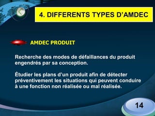 LOGO
14
AMDEC PRODUIT
Recherche des modes de défaillances du produit
engendrés par sa conception.
Étudier les plans d’un produit afin de détecter
préventivement les situations qui peuvent conduire
à une fonction non réalisée ou mal réalisée.
4. DIFFERENTS TYPES D’AMDEC
 