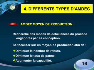 LOGO
16
AMDEC MOYEN DE PRODUCTION :
Recherche des modes de défaillances du procédé
engendrés par sa conception.
Se focaliser sur un moyen de production afin de :
• Diminuer le nombre de rebuts.
• Diminuer le taux de panne.
• Augmenter la capabilité.
4. DIFFERENTS TYPES D’AMDEC
 