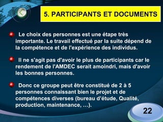 LOGO
 Le choix des personnes est une étape très
importante. Le travail effectué par la suite dépend de
la compétence et de l'expérience des individus.
 Il ne s'agit pas d'avoir le plus de participants car le
rendement de l'AMDEC serait amoindri, mais d'avoir
les bonnes personnes.
 Donc ce groupe peut être constitué de 2 à 5
personnes connaissant bien le projet et de
compétences diverses (bureau d’étude, Qualité,
production, maintenance, …).
22
5. PARTICIPANTS ET DOCUMENTS
 