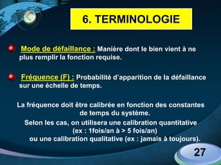 LOGO
Mode de défaillance : Manière dont le bien vient à ne
plus remplir la fonction requise.
Fréquence (F) : Probabilité d’apparition de la défaillance
sur une échelle de temps.
La fréquence doit être calibrée en fonction des constantes
de temps du système.
Selon les cas, on utilisera une calibration quantitative
(ex : 1fois/an à > 5 fois/an)
ou une calibration qualitative (ex : jamais à toujours).
27
6. TERMINOLOGIE
 