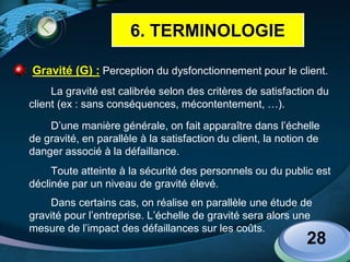 LOGO
 Gravité (G) : Perception du dysfonctionnement pour le client.
La gravité est calibrée selon des critères de satisfaction du
client (ex : sans conséquences, mécontentement, …).
D’une manière générale, on fait apparaître dans l’échelle
de gravité, en parallèle à la satisfaction du client, la notion de
danger associé à la défaillance.
Toute atteinte à la sécurité des personnels ou du public est
déclinée par un niveau de gravité élevé.
Dans certains cas, on réalise en parallèle une étude de
gravité pour l’entreprise. L’échelle de gravité sera alors une
mesure de l’impact des défaillances sur les coûts.
28
6. TERMINOLOGIE
 