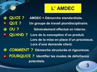 LOGO
QUOI ? AMDEC = Démarche standardisée.
QUI ? Un groupe de travail pluridisciplinaire.
OU ? Généralement effectué en interne.
QUAND ? Lors de la conception d’un produit.
Lors de la mise en place d’un processus.
Lors d’une demande client.
COMMENT ? Démarche structurée et rigoureuse.
POURQUOI ? Identifier les modes de défaillance
potentiels.
3
L’ AMDEC
 