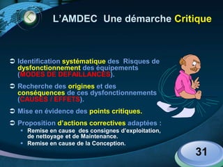 LOGO
31
L’AMDEC Une démarche Critique
 Identification systématique des Risques de
dysfonctionnement des équipements
(MODES DE DEFAILLANCES).
 Recherche des origines et des
conséquences de ces dysfonctionnements
(CAUSES / EFFETS).
 Mise en évidence des points critiques.
 Proposition d’actions correctives adaptées :
 Remise en cause des consignes d’exploitation,
de nettoyage et de Maintenance.
 Remise en cause de la Conception.
 