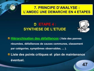LOGO
47
 ETAPE 4 :
SYNTHESE DE L’ETUDE
Hiérarchisation des défaillances ( liste des pannes
résumées, défaillances de causes communes, classement
par catégories, symptômes observables, ... ).
Liste des points critiques et plan de maintenance
éventuel.
7. PRINCIPE D’ANALYSE :
L’AMDEC UNE DEMARCHE EN 4 ETAPES
 