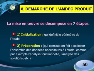 LOGO
La mise en œuvre se décompose en 7 étapes.
1) Initialisation : qui définit le périmètre de
l’étude.
2) Préparation : (qui consiste en fait a collecter
l’ensemble des données nécessaires à l’étude, comme
par exemple l’analyse fonctionnelle, l’analyse des
solutions, etc.).
50
8. DEMARCHE DE L’AMDEC PRODUIT
 