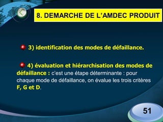 LOGO
3) identification des modes de défaillance.
4) évaluation et hiérarchisation des modes de
défaillance : c’est une étape déterminante : pour
chaque mode de défaillance, on évalue les trois critères
F, G et D.
51
8. DEMARCHE DE L’AMDEC PRODUIT
 