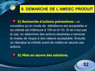 LOGO
5) Recherche d’actions préventives : on
considère qu’un mode de défaillance est acceptable si
sa criticité est inférieure à 100 et G<10. Si tel n’est pas
le cas, on détermine des actions destinées a ramener
le niveau de risque à des valeurs acceptable. Ensuite,
on réévalue la criticité avant de mettre en œuvre ces
actions.
6) Mise en œuvre des solutions.
52
8. DEMARCHE DE L’AMDEC PRODUIT
 