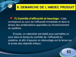 LOGO
7) Contrôle d’efficacité et bouclage : Cela
correspond au suivi de l’efficacité immédiate et dans le
temps des améliorations apportées au fonctionnement
du système.
Ensuite, un calendrier est établi pour permettre un
suivi dans le temps du contrôle de l’efficacité du
système, et afin d’assurer un rebouclage sur la tenue sur
la durée des objectifs initiaux.
53
8. DEMARCHE DE L’AMDEC PRODUIT
 