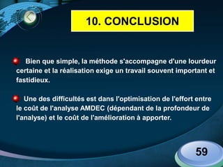 LOGO
Bien que simple, la méthode s'accompagne d'une lourdeur
certaine et la réalisation exige un travail souvent important et
fastidieux.
Une des difficultés est dans l'optimisation de l'effort entre
le coût de l'analyse AMDEC (dépendant de la profondeur de
l'analyse) et le coût de l'amélioration à apporter.
59
10. CONCLUSION
 