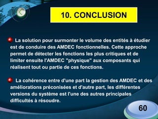 LOGO
www.themegallery.com
La solution pour surmonter le volume des entités à étudier
est de conduire des AMDEC fonctionnelles. Cette approche
permet de détecter les fonctions les plus critiques et de
limiter ensuite l'AMDEC "physique" aux composants qui
réalisent tout ou partie de ces fonctions.
La cohérence entre d'une part la gestion des AMDEC et des
améliorations préconisées et d'autre part, les différentes
versions du système est l'une des autres principales
difficultés à résoudre.
60
10. CONCLUSION
 