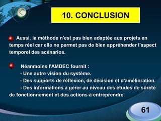 LOGO
Aussi, la méthode n'est pas bien adaptée aux projets en
temps réel car elle ne permet pas de bien appréhender l'aspect
temporel des scénarios.
Néanmoins l'AMDEC fournit :
- Une autre vision du système.
- Des supports de réflexion, de décision et d'amélioration.
- Des informations à gérer au niveau des études de sûreté
de fonctionnement et des actions à entreprendre.
61
10. CONCLUSION
 