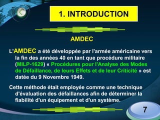 LOGO
AMDEC
L'AMDEC a été développée par l'armée américaine vers
la fin des années 40 en tant que procédure militaire
(MILP-1629) « Procédures pour l'Analyse des Modes
de Défaillance, de leurs Effets et de leur Criticité » est
datée du 9 Novembre 1949.
Cette méthode était employée comme une technique
d'évaluation des défaillances afin de déterminer la
fiabilité d'un équipement et d'un système.
7
1. INTRODUCTION
 
