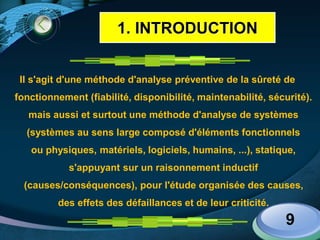 LOGO
Il s'agit d'une méthode d'analyse préventive de la sûreté de
fonctionnement (fiabilité, disponibilité, maintenabilité, sécurité).
mais aussi et surtout une méthode d'analyse de systèmes
(systèmes au sens large composé d'éléments fonctionnels
ou physiques, matériels, logiciels, humains, ...), statique,
s'appuyant sur un raisonnement inductif
(causes/conséquences), pour l'étude organisée des causes,
des effets des défaillances et de leur criticité.
9
1. INTRODUCTION
 