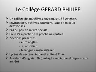 Le Collège GERARD PHILIPE
 Un collège de 300 élèves environ, situé à Avignon.
 Environ 60 % d’élèves boursiers, issus de milieux
défavorisés.
 Pas ou peu de mixité sociale.
 En REP+ à partir de la prochaine rentrée.
 Sections présentes:
- euro anglais
- euro italien
- bi langues anglais/italien
 Lycées de secteur: Aubanel et René Char
 Assistant d’anglais : 3h (partagé avec Aubanel depuis cette
année)
 
