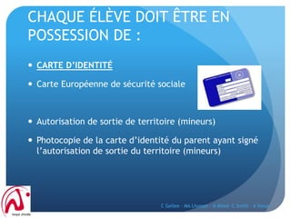 CHAQUE ÉLÈVE DOIT ÊTRE EN
POSSESSION DE :
 CARTE D’IDENTITÉ
 Carte Européenne de sécurité sociale
 Autorisation de sortie de territoire (mineurs)
 Photocopie de la carte d’identité du parent ayant signé
l’autorisation de sortie du territoire (mineurs)
C Gellee - MA Lhomet - N Miled -C Smith - A Vieux
 