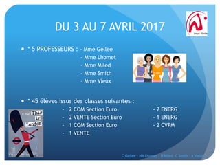 DU 3 AU 7 AVRIL 2017
 * 5 PROFESSEURS : - Mme Gellee
- Mme Lhomet
- Mme Miled
- Mme Smith
- Mme Vieux
 * 45 élèves issus des classes suivantes :
- 2 COM Section Euro - 2 ENERG
- 2 VENTE Section Euro - 1 ENERG
- 1 COM Section Euro - 2 CVPM
- 1 VENTE
C Gellee - MA Lhomet - N Miled -C Smith - A Vieux
 